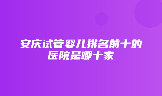 安庆试管婴儿排名前十的医院是哪十家