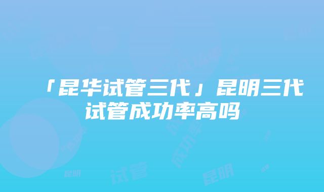 「昆华试管三代」昆明三代试管成功率高吗