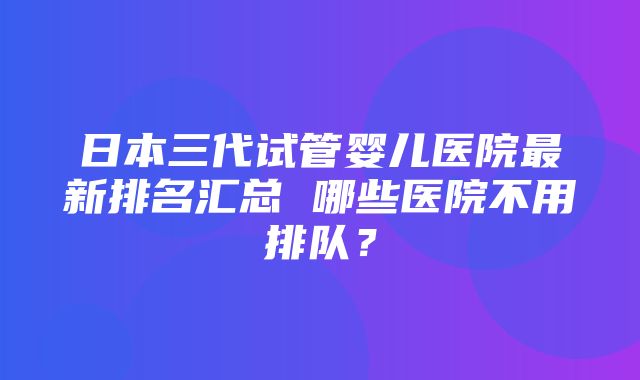 日本三代试管婴儿医院最新排名汇总 哪些医院不用排队？