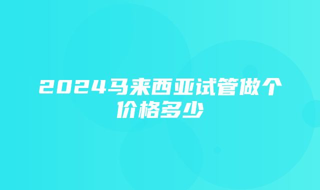 2024马来西亚试管做个价格多少