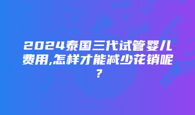 2024泰国三代试管婴儿费用,怎样才能减少花销呢？