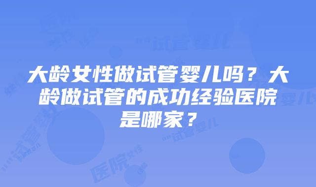 大龄女性做试管婴儿吗？大龄做试管的成功经验医院是哪家？