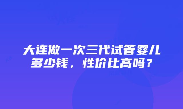 大连做一次三代试管婴儿多少钱，性价比高吗？