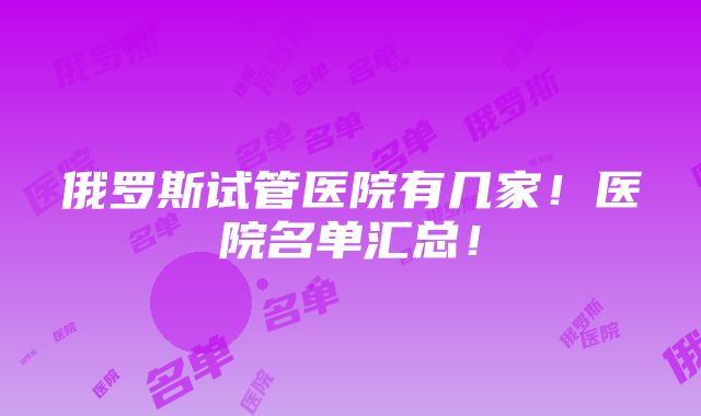 俄罗斯试管医院有几家！医院名单汇总！