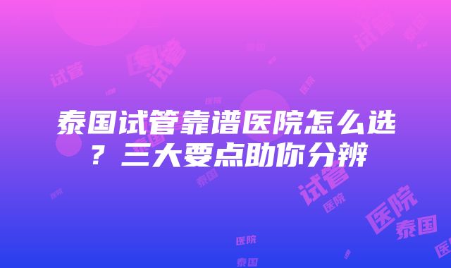 泰国试管靠谱医院怎么选？三大要点助你分辨