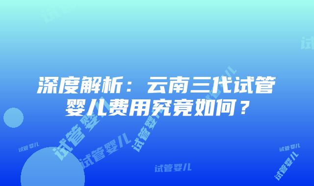 深度解析：云南三代试管婴儿费用究竟如何？