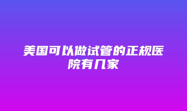 美国可以做试管的正规医院有几家