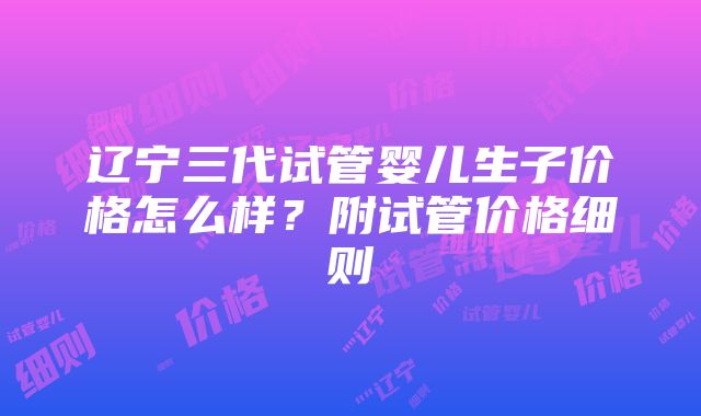 辽宁三代试管婴儿生子价格怎么样？附试管价格细则