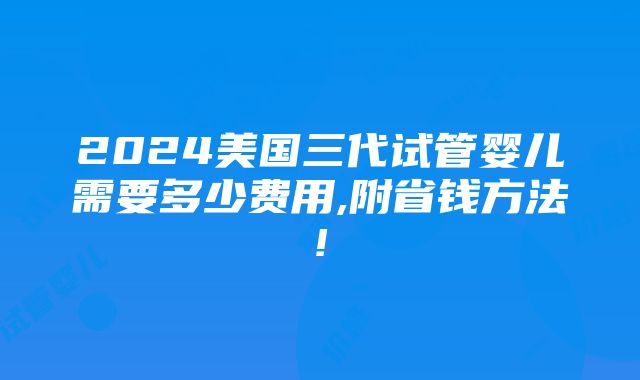 2024美国三代试管婴儿需要多少费用,附省钱方法!