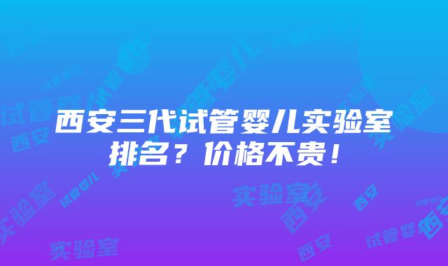 西安三代试管婴儿实验室排名？价格不贵！