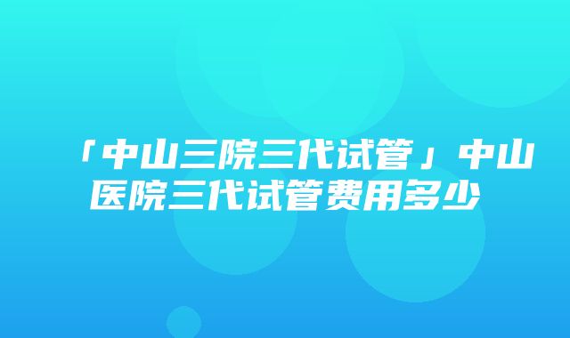 「中山三院三代试管」中山医院三代试管费用多少