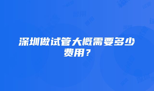 深圳做试管大概需要多少费用？