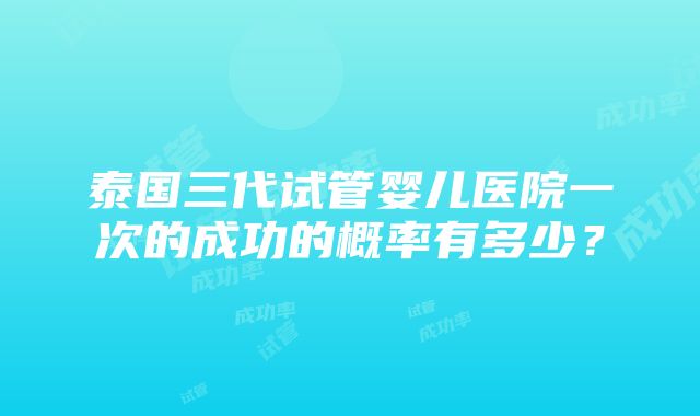 泰国三代试管婴儿医院一次的成功的概率有多少？