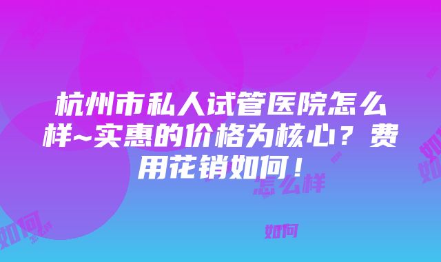 杭州市私人试管医院怎么样~实惠的价格为核心？费用花销如何！