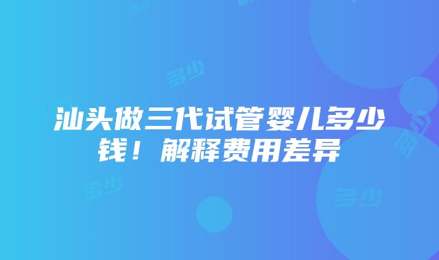 汕头做三代试管婴儿多少钱！解释费用差异