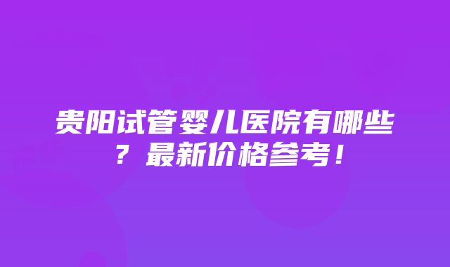 贵阳试管婴儿医院有哪些？最新价格参考！