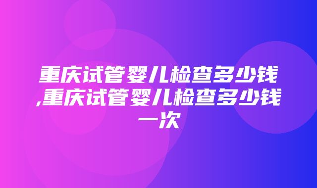 重庆试管婴儿检查多少钱,重庆试管婴儿检查多少钱一次