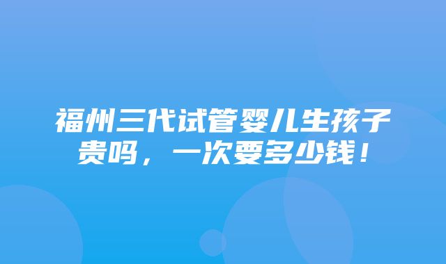 福州三代试管婴儿生孩子贵吗，一次要多少钱！