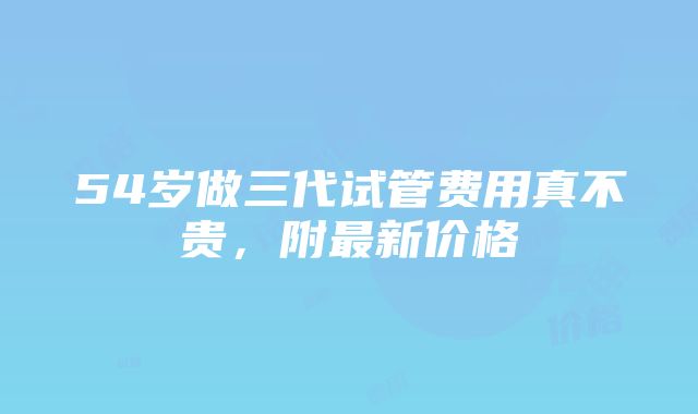 54岁做三代试管费用真不贵，附最新价格