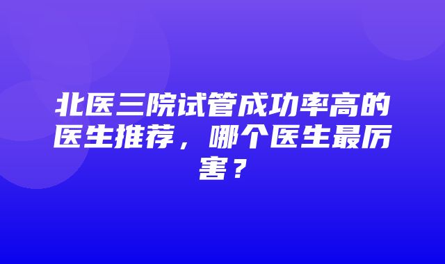 北医三院试管成功率高的医生推荐，哪个医生最厉害？