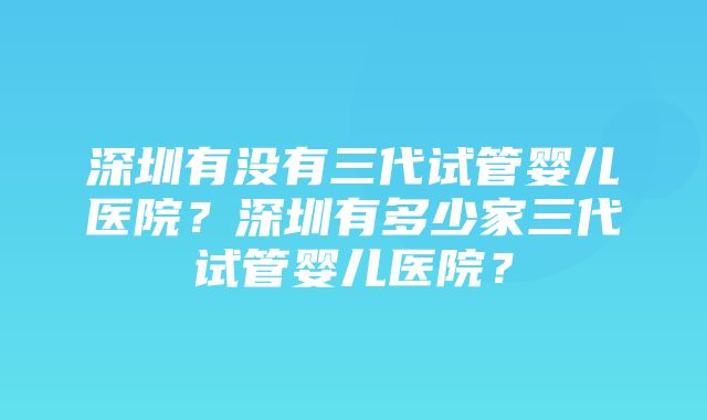 深圳有没有三代试管婴儿医院？深圳有多少家三代试管婴儿医院？