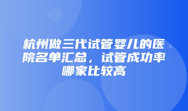 杭州做三代试管婴儿的医院名单汇总，试管成功率哪家比较高