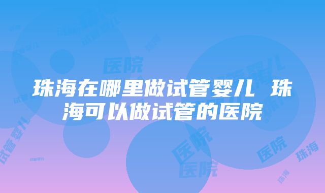 珠海在哪里做试管婴儿 珠海可以做试管的医院