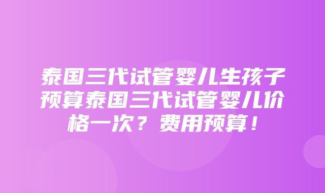 泰国三代试管婴儿生孩子预算泰国三代试管婴儿价格一次？费用预算！