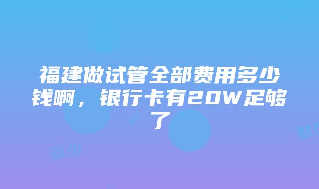 福建做试管全部费用多少钱啊，银行卡有20W足够了