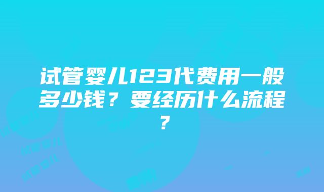 试管婴儿123代费用一般多少钱？要经历什么流程？