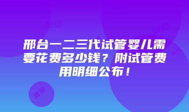 邢台一二三代试管婴儿需要花费多少钱？附试管费用明细公布！