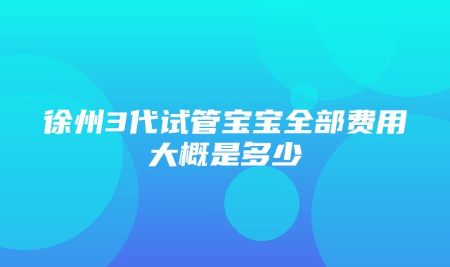 徐州3代试管宝宝全部费用大概是多少