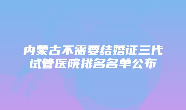 内蒙古不需要结婚证三代试管医院排名名单公布