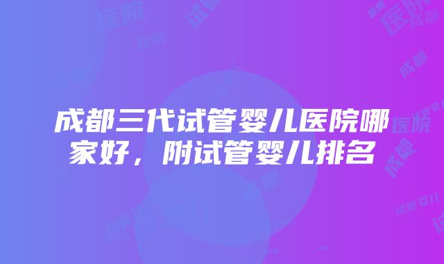 成都三代试管婴儿医院哪家好，附试管婴儿排名