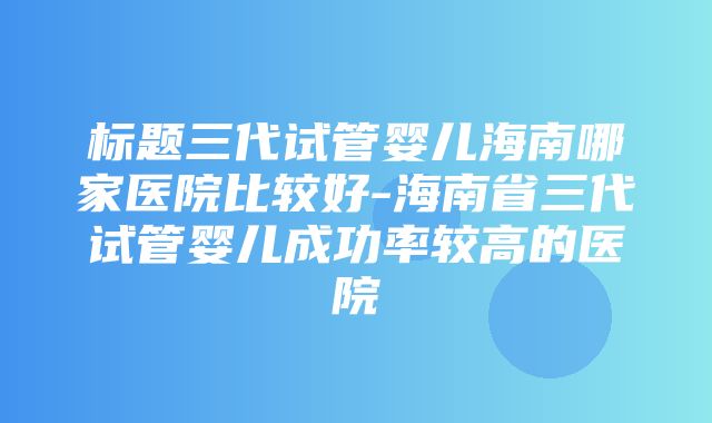 标题三代试管婴儿海南哪家医院比较好-海南省三代试管婴儿成功率较高的医院