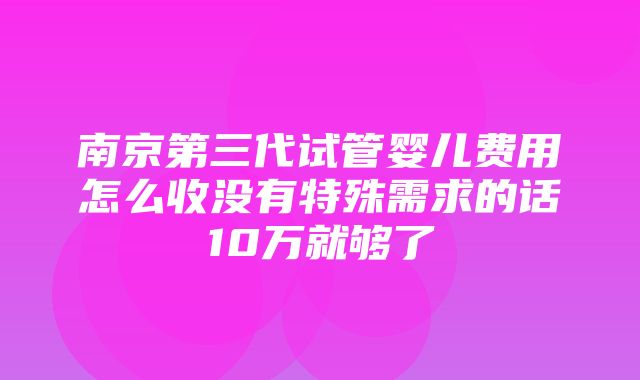 南京第三代试管婴儿费用怎么收没有特殊需求的话10万就够了