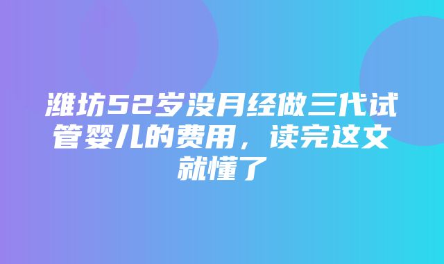 潍坊52岁没月经做三代试管婴儿的费用，读完这文就懂了