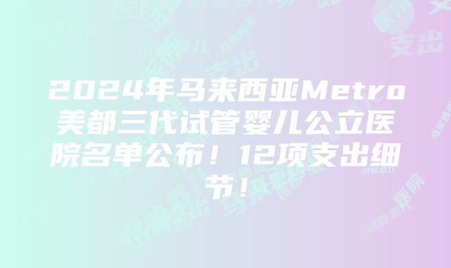 2024年马来西亚Metro美都三代试管婴儿公立医院名单公布！12项支出细节！