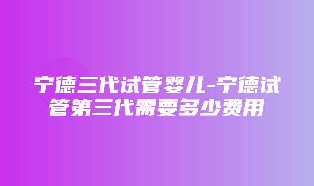 宁德三代试管婴儿-宁德试管第三代需要多少费用