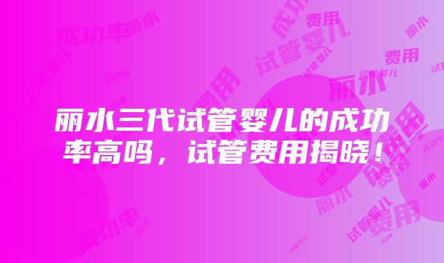 丽水三代试管婴儿的成功率高吗，试管费用揭晓！