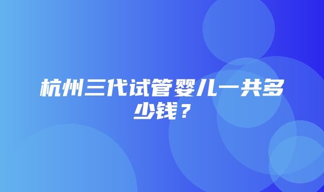 杭州三代试管婴儿一共多少钱？