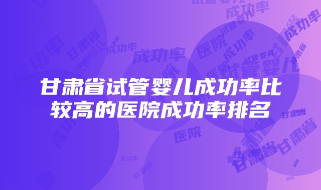 甘肃省试管婴儿成功率比较高的医院成功率排名