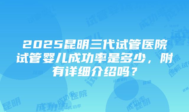 2025昆明三代试管医院试管婴儿成功率是多少，附有详细介绍吗？