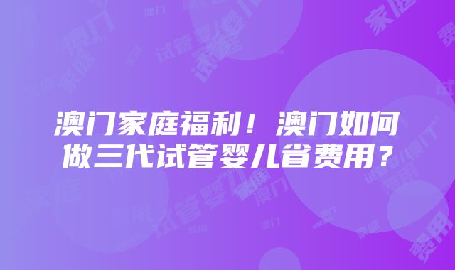 澳门家庭福利！澳门如何做三代试管婴儿省费用？