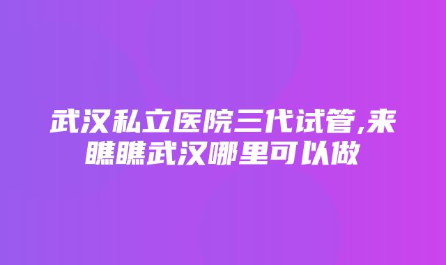 武汉私立医院三代试管,来瞧瞧武汉哪里可以做