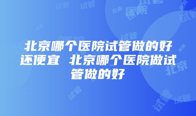 北京哪个医院试管做的好还便宜 北京哪个医院做试管做的好