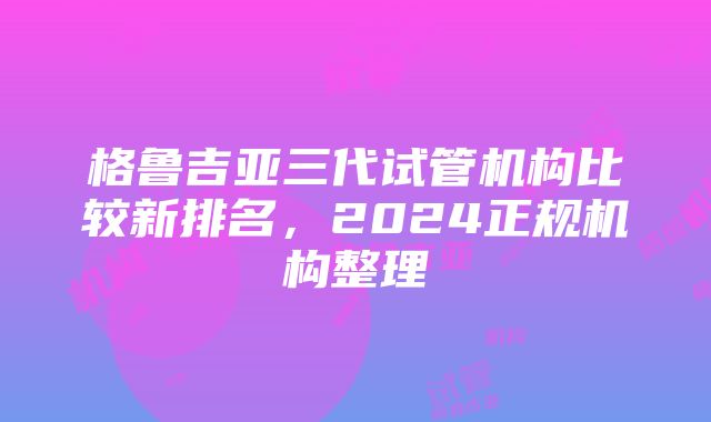 格鲁吉亚三代试管机构比较新排名，2024正规机构整理