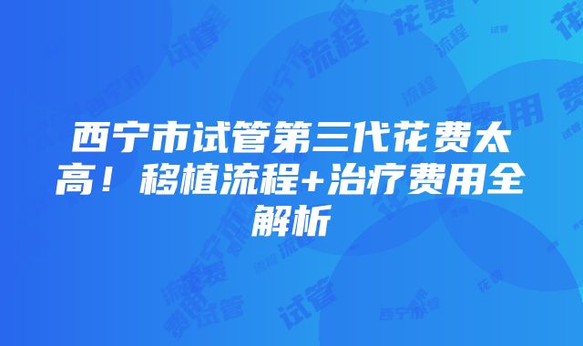 西宁市试管第三代花费太高！移植流程+治疗费用全解析