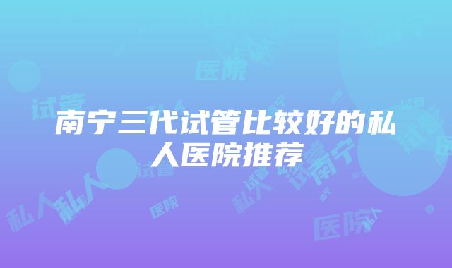 南宁三代试管比较好的私人医院推荐