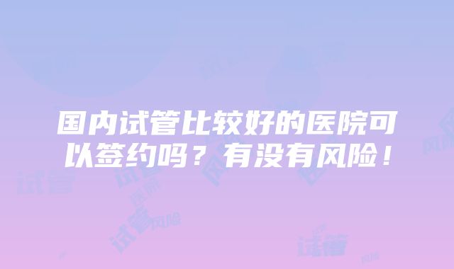 国内试管比较好的医院可以签约吗？有没有风险！